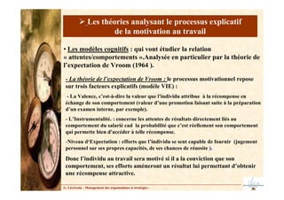 - La théorie de l’expectation de Vroom : le processus motivationnel repose
sur trois facteurs explicatifs (modèle VIE) :
- La Valence, c’est-à-dire la valeur que l'individu attribue à la récompense en
échange de son comportement (valeur d’une promotion faisant suite à la préparation
d’un examen interne, par exemple).
- L’Instrumentalité. : concerne les attentes de résultats directement liés au
comportement du salarié cad la probabilité que c’est réellement son comportement
qui permette bien d'accéder à telle récompense.
-Niveau d‘Expectation : efforts que l’individu se sent capable de fournir (jugement
personnel sur ses propres capacités, de ses chances de réussite ).
Donc l’individu au travail sera motivé si il a la conviction que son
comportement, ses efforts amèneront un résultat lui permettant d’obtenir
une récompense attractive.
• Les modèles cognitifs : qui vont étudier la relation
« attentes/comportements ».Analysée en particulier par la théorie de
l’expectation de Vroom (1964 ).
G. Lécrivain – Management des organisations et stratégies –
Les théories analysant le processus explicatif
de la motivation au travail
 