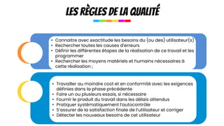 Les règles de la qualité
les
déterminants
du
choix
de
la
structure
• Connaitre avec exactitude les besoins du (ou des) utilisateur(s)
• Rechercher toutes les causes d’erreurs
• Définir les différentes étapes de la réalisation de ce travail et les
programmer
• Rechercher les moyens matériels et humains nécessaires à
cette réalisation ;
• Travailler au moindre coût et en conformité avec les exigences
définies dans la phase précédente
• Faire un ou plusieurs essais, si nécessaire
• Fournir le produit du travail dans les délais attendus
• Pratiquer systématiquement l’autocontrôle
• S’assurer de la satisfaction finale de l’utilisateur et corriger
• Détecter les nouveaux besoins de cet utilisateur
 