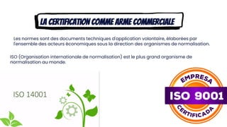 La certification comme arme commerciale
Les normes sont des documents techniques d'application volontaire, élaborées par
l'ensemble des acteurs économiques sous la direction des organismes de normalisation.
ISO (Organisation internationale de normalisation) est le plus grand organisme de
normalisation au monde.
 