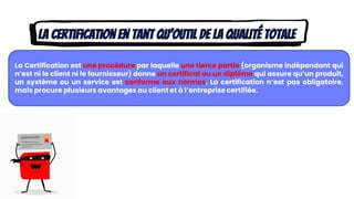 La certification en tant qu’outil de la qualité totale
La Certification est une procédure par laquelle une tierce partie (organisme indépendant qui
n’est ni le client ni le fournisseur) donne un certificat ou un diplôme qui assure qu’un produit,
un système ou un service est conforme aux normes. La certification n’est pas obligatoire,
mais procure plusieurs avantages au client et à l’entreprise certifiée.
 