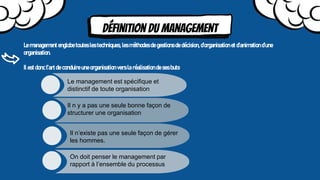 Définition du management
Le management englobe toutes les techniques, les méthodes de gestions de décision, d’organisation et d’animation d’une
organisation.
Il est donc l’art de conduire une organisation vers la réalisation de ses buts.
Le management est spécifique et
distinctif de toute organisation
Il n y a pas une seule bonne façon de
structurer une organisation
On doit penser le management par
rapport à l’ensemble du processus
Il n’existe pas une seule façon de gérer
les hommes.
 