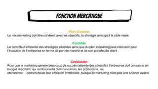 Content Here Content Here
Content Here
Fonction mercatique
Plan d’action
Le mix marketing doit être cohérent avec les objectifs, la stratégie ainsi qu’à la cible visée.
Contrôle
Le contrôle d’efficacité des stratégies adoptées ainsi que du plan marketing peut intervenir pour
l’évolution de l’entreprise en terme de part de marché et de son portefeuille client .
Conclusion
Pour que le marketing génère beaucoup de succès (atteinte des objectifs), l’entreprise doit consacrer un
budget important, qui rembourse la communication, les promotions, les
recherches …dont on doute leur efficacité immédiate, puisque le marketing n’est pas une science exacte
 