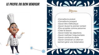 Le profil du bon vendeur
-Connaître le produit
-Connaître le prospect
-Savoir être méthodique
-Savoir réussir le premier contact
-Être acceptée comme personne
-Créer le besoin
-Savoir traiter les objections
-Savoir maîtriser l’argumentaire
-Savoir conclure la vente
-Savoir conserver un client en
sachant gérer une réclamation
 