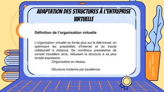 Adaptation des structures à l’entreprise
virtuelle
Définition de l’organisation virtuelle
L’organisation virtuelle se fonde plus sur le télé-travail, en
optimisant les possibilités d’Internet et du travail
collaboratif à distance. De nombreux prestataires de
conseil travaillent ainsi, réduisant la structure à sa plus
simple expression.
-Organisation en réseau.
-Structure moderne par excellence.
 