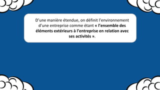 D’une manière étendue, on définit l’environnement
d’une entreprise comme étant « l’ensemble des
éléments extérieurs à l’entreprise en relation avec
ses activités ».
 