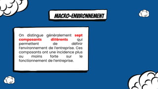 MAcro-environnement
On distingue généralement sept
composants diﬀérents qui
permettent de définir
l’environnement de l’entreprise. Ces
composants ont une incidence plus
ou moins forte sur le
fonctionnement de l’entreprise.
 