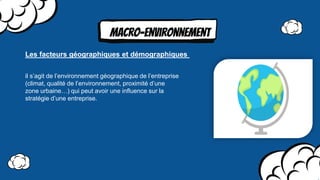 MAcro-environnement
il s’agit de l’environnement géographique de l’entreprise
(climat, qualité de l’environnement, proximité d’une
zone urbaine…) qui peut avoir une inﬂuence sur la
stratégie d’une entreprise.
Les facteurs géographiques et démographiques
 
