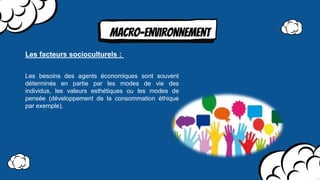MAcro-environnement
Les besoins des agents économiques sont souvent
déterminés en partie par les modes de vie des
individus, les valeurs esthétiques ou les modes de
pensée (développement de la consommation éthique
par exemple).
Les facteurs socioculturels :
 