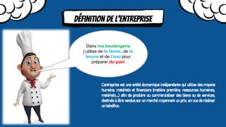 Définition de l’entreprise
Dans ma boulangerie
j’utilise de la farine, de la
levure et de l’eau pour
préparer du pain
L’entreprise est une entité économique indépendante qui utilise des moyens
humains, matériels et financiers (matière première, ressources humaines,
matériels….) afin de produire ou commercialiser des biens ou de services,
destinés à être vendus sur un marché moyennant un prix, en vue de réaliser
un bénéfice.
Définition de l’entreprise
 