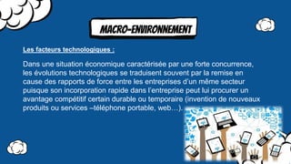 MAcro-environnement
Dans une situation économique caractérisée par une forte concurrence,
les évolutions technologiques se traduisent souvent par la remise en
cause des rapports de force entre les entreprises d’un même secteur
puisque son incorporation rapide dans l’entreprise peut lui procurer un
avantage compétitif certain durable ou temporaire (invention de nouveaux
produits ou services –téléphone portable, web…).
Les facteurs technologiques :
 