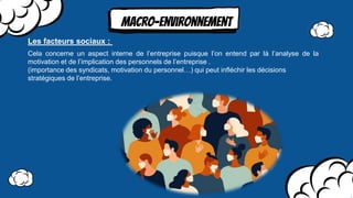 MAcro-environnement
Cela concerne un aspect interne de l’entreprise puisque l’on entend par là l’analyse de la
motivation et de l’implication des personnels de l’entreprise .
(importance des syndicats, motivation du personnel…) qui peut inﬂéchir les décisions
stratégiques de l’entreprise.
Les facteurs sociaux :
 