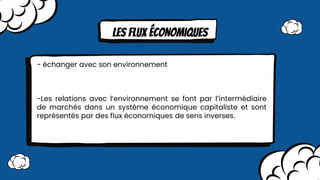 Les FLux économiques
- échanger avec son environnement
-Les relations avec l’environnement se font par l’intermédiaire
de marchés dans un système économique capitaliste et sont
représentés par des ﬂux économiques de sens inverses.
 