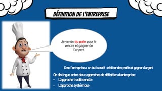 Définition de l’entreprise
Je vends du pain pour le
vendre et gagner de
l’argent
Donc l’entreprise a un but lucratif : réaliser des profits et gagner d'argent
On distingue entre deux approches de définition d'entreprise :
• L'approche traditionnelle.
• L'approche systémique.
 