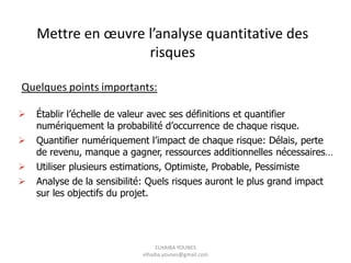 Quelques points importants:
Mettre en œuvre l’analyse quantitative des
risques
 Établir l’échelle de valeur avec ses définitions et quantifier
numériquement la probabilité d’occurrence de chaque risque.
 Quantifier numériquement l’impact de chaque risque: Délais, perte
de revenu, manque a gagner, ressources additionnelles nécessaires…
 Utiliser plusieurs estimations, Optimiste, Probable, Pessimiste
 Analyse de la sensibilité: Quels risques auront le plus grand impact
sur les objectifs du projet.
ELHAIBA YOUNES
elhaiba.younes@gmail.com
 