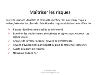 Suivre les risques identifiés et résiduels, identifier les nouveaux risques,
activer/exécuter les plans de réduction des risques et évaluer leur efficacité.
 Revues régulières (mensuelles au minimum)
 Examiner les déclencheurs, symptômes et signes avant coureur (Les
signes vitaux)
 Analyse de la valeur acquise, Revues de Performance
 Revues d’avancement par rapport au plan de référence (baseline)
 Audits des plans de réponse
 Nouveaux risques ???
Maîtriser les risques
ELHAIBA YOUNES
elhaiba.younes@gmail.com
 