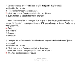 4. L’estimation des probabilités des risques fait partie du processus:
A- Identifier les risques
B- Planifier le management des risques
C- Mettre en œuvre l’analyse quantitative des risques
D- Evaluation de la valeur monétaire attendue
5. Après l’identification et l’analyse d’un risque, le chef de projet décide avec son
équipe de changer une composante de la SDP pour éliminer le risque. Quelle est la
stratégie suivie?
A- Eviter
B- Transférer
C- Atténuer
D- Accepter
6. L’analyse des estimations de probabilité des risques est une entrée de quelle
processus?
A- Identifier les risques
B- Mettre en œuvre l’analyse qualitative des risques
C- Mettre en œuvre l’analyse quantitative des risques
D- Planifier les réponses aux risques
ELHAIBA YOUNES
elhaiba.younes@gmail.com
 
