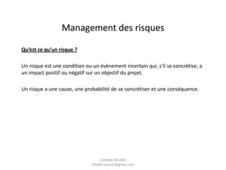 Qu’est ce qu’un risque ?
Un risque est une condition ou un évènement incertain qui, s’il se concrétise, a
un impact positif ou négatif sur un objectif du projet.
Un risque a une cause, une probabilité de se concrétiser et une conséquence.
Management des risques
ELHAIBA YOUNES
elhaiba.younes@gmail.com
 