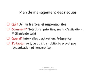 Plan de management des risques
 Qui? Définir les rôles et responsabilités
 Comment? Notations, priorités, seuils d’activation,
Méthode de suivi
 Quand? Intervalles d’activation, Fréquence
 S’adapter au type et à la criticité du projet pour
l’organisation et l’entreprise
ELHAIBA YOUNES
elhaiba.younes@gmail.com
 