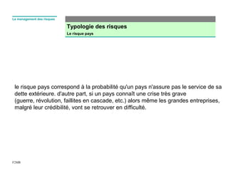 Typologie des risques
Le risque pays
F2MR
Le management des risques
le risque pays correspond à la probabilité qu'un pays n'assure pas le service de sa 
dette extérieure. d'autre part, si un pays connaît une crise très grave 
(guerre, révolution, faillites en cascade, etc.) alors même les grandes entreprises, 
malgré leur crédibilité, vont se retrouver en difficulté.
 