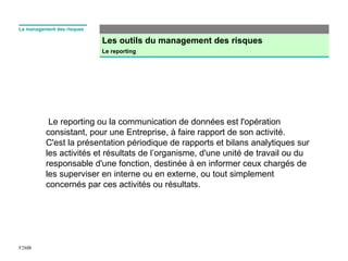 Les outils du management des risques
Le reporting
F2MR
Le management des risques
Le reporting ou la communication de données est l'opération
consistant, pour une Entreprise, à faire rapport de son activité.
C'est la présentation périodique de rapports et bilans analytiques sur
les activités et résultats de l’organisme, d'une unité de travail ou du
responsable d'une fonction, destinée à en informer ceux chargés de
les superviser en interne ou en externe, ou tout simplement
concernés par ces activités ou résultats.
 
