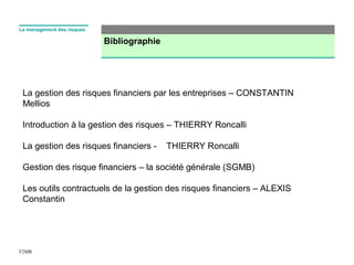 Bibliographie
F2MR
Le management des risques
La gestion des risques financiers par les entreprises – CONSTANTIN
Mellios
Introduction à la gestion des risques – THIERRY Roncalli
La gestion des risques financiers - THIERRY Roncalli
Gestion des risque financiers – la société générale (SGMB)
Les outils contractuels de la gestion des risques financiers – ALEXIS
Constantin
 