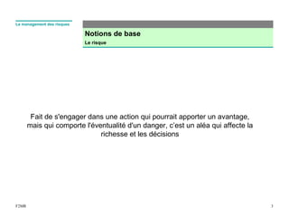 Notions de base
Le risque
3F2MR
Le management des risques
Fait de s'engager dans une action qui pourrait apporter un avantage,
mais qui comporte l'éventualité d'un danger, c’est un aléa qui affecte la
richesse et les décisions
 