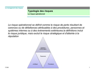 Typologie des risques
Le risque opérationnel
3F2MR
Le management des risques
Le risque opérationnel se définit comme le risque de perte résultant de
carences ou de défaillances attribuables à des procédures, personnes et
systèmes internes ou à des événements extérieures.la définitions inclut
le risque juridique, mais exclut le risque stratégique et d'atteinte à la
réputation
 