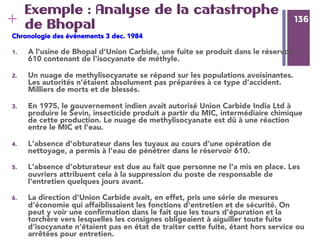 136
+ 136
Exemple : Analyse de la catastrophe
de Bhopal
Chronologie des événements 3 dec. 1984 
1.  A l'usine de Bhopal d'Union Carbide, une fuite se produit dans le réservoir
610 contenant de l'isocyanate de méthyle.
2.  Un nuage de methylisocyanate se répand sur les populations avoisinantes.
Les autorités n’étaient absolument pas préparées à ce type d’accident.
Milliers de morts et de blessés.
3.  En 1975, le gouvernement indien avait autorisé Union Carbide India Ltd à
produire le Sevin, insecticide produit a partir du MIC, intermédiaire chimique
de cette production. Le nuage de methylisocyanate est dû à une réaction
entre le MIC et l’eau.
4.  L'absence d'obturateur dans les tuyaux au cours d'une opération de
nettoyage, a permis à l'eau de pénétrer dans le réservoir 610.
5.  L'absence d'obturateur est due au fait que personne ne l'a mis en place. Les
ouvriers attribuent cela à la suppression du poste de responsable de
l'entretien quelques jours avant.
6.  La direction d'Union Carbide avait, en effet, pris une série de mesures
d’économie qui affaiblissaient les fonctions d'entretien et de sécurité. On
peut y voir une conﬁrmation dans le fait que les tours d’épuration et la
torchère vers lesquelles les consignes obligeaient à aiguiller toute fuite
d'isocyanate n’étaient pas en état de traiter cette fuite, étant hors service ou
arrêtées pour entretien.
 