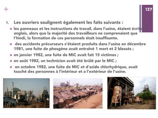 137
+ 137
1.  Les ouvriers soulignent également les faits suivants :
n  les panneaux et les instructions de travail, dans l'usine, étaient écrits en
anglais, alors que la majorité des travailleurs ne comprenaient que
l'hindi, la formation de ces personnels était insufﬁsante.
n  des accidents précurseurs s’étaient produits dans l'usine en décembre
1981, une fuite de phosgène avait entraîné 1 mort et 2 blessés ;
n  en janvier 1982, une fuite de MIC avait fait 15 victimes ;
n  en août 1982, un technicien avait été brûlé par le MIC ;
n  en octobre 1982, une fuite de MIC et d'acide chlorhydrique, avait
touché des personnes à l'intérieur et a l'extérieur de l'usine.
 