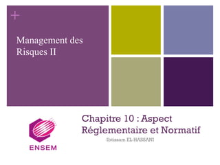 +
Chapitre 10 : Aspect
Réglementaire et Normatif
Ibtissam EL HASSANI
Management des
Risques II
 