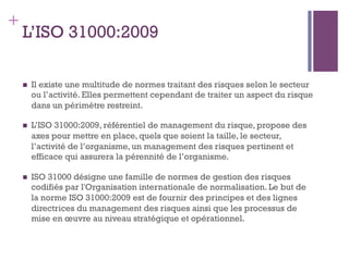 142
+
L’ISO 31000:2009
n  Il existe une multitude de normes traitant des risques selon le secteur
ou l’activité. Elles permettent cependant de traiter un aspect du risque
dans un périmètre restreint.
n  L’ISO 31000:2009, référentiel de management du risque, propose des
axes pour mettre en place, quels que soient la taille, le secteur,
l’activité de l’organisme, un management des risques pertinent et
efficace qui assurera la pérennité de l’organisme.
n  ISO 31000 désigne une famille de normes de gestion des risques
codifiés par l'Organisation internationale de normalisation. Le but de
la norme ISO 31000:2009 est de fournir des principes et des lignes
directrices du management des risques ainsi que les processus de
mise en œuvre au niveau stratégique et opérationnel.
 