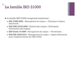 144
+
La famille ISO 31000
n  la famille ISO 31000 comprend maintenant :
n  ISO 31000:2009 – Management du risque — Principes et lignes
directrices.
n  ISO/CEI 31010:2009 - Gestion des risques - Techniques
d'évaluation des risques.
n  ISO Guide 73:2009 - Management du risque — Vocabulaire.
n  ISO/TR 31004:2013 - Management du risque -- Lignes directrices
pour l'implémentation de l'ISO 31000.
 