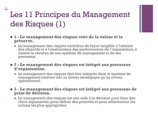 147
+
Les 11 Principes du Management
des Risques (1)
n  1 - Le management des risques crée de la valeur et la
préserve.
n  Le management des risques contribue de façon tangible à l'atteinte
des objectifs et à l'amélioration des performances de l’organisation, à
travers la révision de son système de management et de ses
processus.
n  2 - Le management des risques est intégré aux processus
d’organisation.
n  Le management des risques doit être intégrée dans le système de
management existant tant au niveau stratégique qu’au niveau
opérationnel.
n  3 - Le management des risques est intégré aux processus de
prise de décision.
n  Le management des risques est une aide à la décision pour faire des
choix argumentés, pour définir des priorités et pour sélectionner les
actions les plus appropriées
 