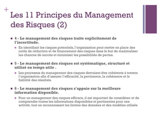 148
+
Les 11 Principes du Management
des Risques (2)
n  4 - Le management des risques traite explicitement de
l'incertitude.
n  En identifiant les risques potentiels, l’organisation peut mettre en place des
outils de réduction et de financement des risques dans le but de maximaliser
les chances de succès et minimiser les possibilités de pertes.
n  5 - Le management des risques est systématique, structuré et
utilisé en temps utile .
n  Les processus du management des risques devraient être cohérents à travers
l’organisation afin d’assurer l’efficacité, la pertinence, la cohérence et la
fiabilité des résultats.
n  6 - Le management des risques s'appuie sur la meilleure
information disponible.
n  Pour un management des risques efficace, il est important de considérer et de
comprendre toutes les informations disponibles et pertinentes pour une
activité, tout en reconnaissant les limites des données et des modèles utilisés
 