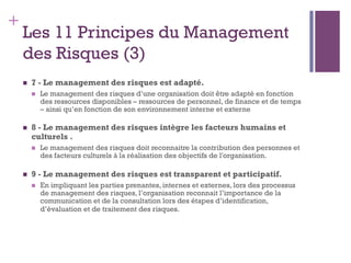 149
+
Les 11 Principes du Management
des Risques (3)
n  7 - Le management des risques est adapté.
n  Le management des risques d’une organisation doit être adapté en fonction
des ressources disponibles – ressources de personnel, de finance et de temps
– ainsi qu’en fonction de son environnement interne et externe
n  8 - Le management des risques intègre les facteurs humains et
culturels .
n  Le management des risques doit reconnaitre la contribution des personnes et
des facteurs culturels à la réalisation des objectifs de l'organisation.
n  9 - Le management des risques est transparent et participatif.
n  En impliquant les parties prenantes, internes et externes, lors des processus
de management des risques, l’organisation reconnait l’importance de la
communication et de la consultation lors des étapes d’identification,
d’évaluation et de traitement des risques.
 