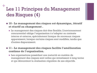 150
+
Les 11 Principes du Management
des Risques (4)
n  10 - Le management des risques est dynamique, itératif
et réactif au changement .
n  Le management des risques doit être flexible. L’environnement
concurrentiel oblige l’organisation à s’adapter au contexte
interne et externe, spécialement lorsque de nouveaux risques
apparaissent, lorsque certains risques sont modifiés, tandis que
d'autres disparaissent.
n  11 - Le management des risques facilite l'amélioration
continue de l'organisation.
n  Les organisations possédant une maturité en matière de
management des risques sont celles qui investissent à long terme
et qui démontrent la réalisation régulière de ses objectifs.
 