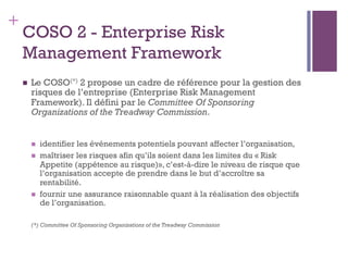 154
+
COSO 2 - Enterprise Risk
Management Framework
n  Le COSO(*) 2 propose un cadre de référence pour la gestion des
risques de l’entreprise (Enterprise Risk Management
Framework). Il défini par le Committee Of Sponsoring
Organizations of the Treadway Commission.
n  identifier les événements potentiels pouvant affecter l’organisation,
n  maîtriser les risques afin qu’ils soient dans les limites du « Risk
Appetite (appétence au risque)», c’est-à-dire le niveau de risque que
l’organisation accepte de prendre dans le but d’accroître sa
rentabilité.
n  fournir une assurance raisonnable quant à la réalisation des objectifs
de l’organisation.
(*) Committee Of Sponsoring Organizations of the Treadway Commission
 
