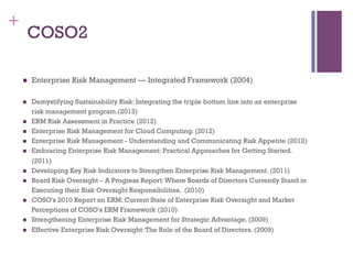 155
+
COSO2
n  Enterprise Risk Management — Integrated Framework (2004)
n  Demystifying Sustainability Risk: Integrating the triple bottom line into an enterprise
risk management program.(2013)
n  ERM Risk Assessment in Practice (2012)
n  Enterprise Risk Management for Cloud Computing. (2012)
n  Enterprise Risk Management - Understanding and Communicating Risk Appetite (2012)
n  Embracing Enterprise Risk Management: Practical Approaches for Getting Started.
(2011)
n  Developing Key Risk Indicators to Strengthen Enterprise Risk Management. (2011)
n  Board Risk Oversight – A Progress Report:Where Boards of Directors Currently Stand in
Executing their Risk Oversight Responsibilities.  (2010)
n  COSO's 2010 Report on ERM: Current State of Enterprise Risk Oversight and Market
Perceptions of COSO's ERM Framework (2010)
n  Strengthening Enterprise Risk Management for Strategic Advantage. (2009)
n  Effective Enterprise Risk Oversight:The Role of the Board of Directors. (2009)
 