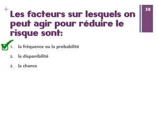 38
+ 38
Les facteurs sur lesquels on
peut agir pour réduire le
risque sont:
1.  la fréquence ou la probabilité
2.  la disponibilité
3.  la chance
 