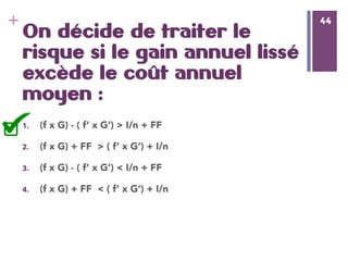 44
+ 44
On décide de traiter le
risque si le gain annuel lissé
excède le coût annuel
moyen :
1.  (f x G) - ( f’ x G’) > I/n + FF
2.  (f x G) + FF > ( f’ x G’) + I/n 
3.  (f x G) - ( f’ x G’) < I/n + FF
4.  (f x G) + FF < ( f’ x G’) + I/n 
 