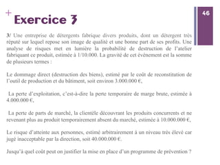 46
+ 46
Exercice 3
3/ Une entreprise de détergents fabrique divers produits, dont un détergent très
réputé sur lequel repose son image de qualité et une bonne part de ses profits. Une
analyse de risques met en lumière la probabilité de destruction de l’atelier
fabriquant ce produit, estimée à 1/10.000. La gravité de cet événement est la somme
de plusieurs termes :
Le dommage direct (destruction des biens), estimé par le coût de reconstitution de
l’outil de production et du bâtiment, soit environ 3.000.000 €,
La perte d’exploitation, c’est-à-dire la perte temporaire de marge brute, estimée à
4.000.000 €,
La perte de parts de marché, la clientèle découvrant les produits concurrents et ne
revenant plus au produit temporairement absent du marché, estimée à 10.000.000 €,
Le risque d’atteinte aux personnes, estimé arbitrairement à un niveau très élevé car
jugé inacceptable par la direction, soit 40.000.000 €.
Jusqu’à quel coût peut on justifier la mise en place d’un programme de prévention ?
 
