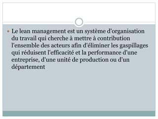  Le lean management est un système d'organisation
du travail qui cherche à mettre à contribution
l'ensemble des acteurs afin d'éliminer les gaspillages
qui réduisent l'efficacité et la performance d'une
entreprise, d'une unité de production ou d'un
département
 