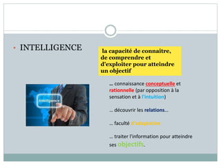 • INTELLIGENCE
… connaissance conceptuelle et
rationnelle (par opposition à la
sensation et à l'intuition)
… découvrir les relations…
… faculté d'adaptation
… traiter l'information pour atteindre
ses objectifs.
la capacité de connaitre,
de comprendre et
d’exploiter pour atteindre
un objectif
 