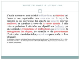 DEFINITION ET MISSION DE L'AUDIT INTERNE
L'audit interne est une activité indépendante et objective qui
donne à une organisation une assurance sur le degré de
maîtrise de ses opérations, lui apporte ses conseils pour les
améliorer, et contribue à créer de la valeur ajoutée. Il aide
cette organisation à atteindre ses objectifs en évaluant, par
une approche systématique et méthodique, ses processus de
management des risques, de contrôle, et de gouvernement
d'entreprise, et en faisant des propositions pour renforcer leur
efficacité.
Il s'agit d'une traduction littérale du Code of Ethics, approuvé par le Conseil d'Administration de l'IIA le 17 juin
2000. Cette traduction a été réalisée par l'Unité de Recherche Référentiels Professionnels, en partenariat avec
les Instituts francophones.
 