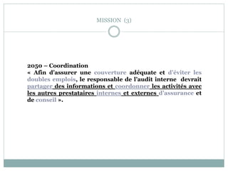MISSION (3)
2050 – Coordination
« Afin d’assurer une couverture adéquate et d’éviter les
doubles emplois, le responsable de l’audit interne devrait
partager des informations et coordonner les activités avec
les autres prestataires internes et externes d’assurance et
de conseil ».
 