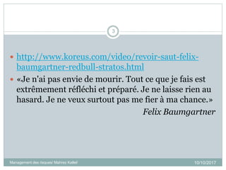  http://www.koreus.com/video/revoir-saut-felix-
baumgartner-redbull-stratos.html
 «Je n'ai pas envie de mourir. Tout ce que je fais est
extrêmement réfléchi et préparé. Je ne laisse rien au
hasard. Je ne veux surtout pas me fier à ma chance.»
Felix Baumgartner
10/10/2017Management des risques/ Mahrez Kallel/
3
 