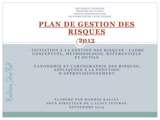 REPUBLIQUE TUNISIENNE
MINISTERE DE LA SANTE
INSTITUT PASTEUR DE TUNIS
SOUS DIRECTION DE L’AUDIT INTERNE
PLAN DE GESTION DES
RISQUES
2013
• I N I T I A T I O N À L A G E S T I O N D E S R I S Q U E S : C A D R E
C O N C E P T U E L , M É T H O D O L O G I E , R É F É R E N T I E L S
E T O U T I L S
•T A X O N O M I E E T C A R T O G R A P H I E D E S R I S Q U E S ,
A P P L I Q U É E S À L A F O N C T I O N
D ’ A P P R O V I S I O N N E M E N T
E L A B O R É P A R M A H R E Z K A L L E L
S O U S D I R E C T E U R D E L ’ A U D I T I N T E R N E
S E P T E M B R E 2 0 1 3
 