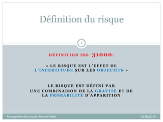 Définition du risque
10/10/2017Management des risques/ Mahrez Kallel/
7
D É F I N I T I O N I S O 31000:
« L E R I S Q U E E S T L ’ E F F E T D E
L ’ I N C E R T I T U D E S U R L E S O B J E C T I F S »
L E R I S Q U E E S T D É F I N I P A R
U N E C O M B I N A I S O N D E L A G R A V I T É E T D E
L A P R O B A B I L I T É D ' A P P A R I T I O N
 
