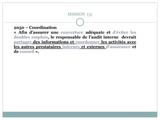 MISSION (3)
2050 – Coordination
« Afin d’assurer une couverture adéquate et d’éviter les
doubles emplois, le responsable de l’audit interne devrait
partager des informations et coordonner les activités avec
les autres prestataires internes et externes d’assurance et
de conseil ».
 
