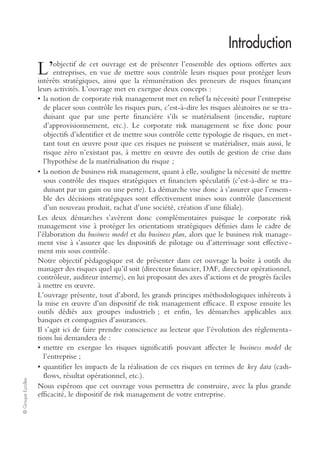 ©GroupeEyrolles
Introduction
objectif de cet ouvrage est de présenter l’ensemble des options offertes aux
entreprises, en vue de mettre sous contrôle leurs risques pour protéger leurs
intérêts stratégiques, ainsi que la rémunération des preneurs de risques finançant
leurs activités. L’ouvrage met en exergue deux concepts :
• la notion de corporate risk management met en relief la nécessité pour l’entreprise
de placer sous contrôle les risques purs, c’est-à-dire les risques aléatoires ne se tra-
duisant que par une perte financière s’ils se matérialisent (incendie, rupture
d’approvisionnement, etc.). Le corporate risk management se fixe donc pour
objectifs d’identifier et de mettre sous contrôle cette typologie de risques, en met-
tant tout en œuvre pour que ces risques ne puissent se matérialiser, mais aussi, le
risque zéro n’existant pas, à mettre en œuvre des outils de gestion de crise dans
l’hypothèse de la matérialisation du risque ;
• la notion de business risk management, quant à elle, souligne la nécessité de mettre
sous contrôle des risques stratégiques et financiers spéculatifs (c’est-à-dire se tra-
duisant par un gain ou une perte). La démarche vise donc à s’assurer que l’ensem-
ble des décisions stratégiques sont effectivement mises sous contrôle (lancement
d’un nouveau produit, rachat d’une société, création d’une filiale).
Les deux démarches s’avèrent donc complémentaires puisque le corporate risk
management vise à protéger les orientations stratégiques définies dans le cadre de
l’élaboration du business model et du business plan, alors que le business risk manage-
ment vise à s’assurer que les dispositifs de pilotage ou d’atterrissage sont effective-
ment mis sous contrôle.
Notre objectif pédagogique est de présenter dans cet ouvrage la boîte à outils du
manager des risques quel qu’il soit (directeur financier, DAF, directeur opérationnel,
contrôleur, auditeur interne), en lui proposant des axes d’actions et de progrès faciles
à mettre en œuvre.
L’ouvrage présente, tout d’abord, les grands principes méthodologiques inhérents à
la mise en œuvre d’un dispositif de risk management efficace. Il expose ensuite les
outils dédiés aux groupes industriels ; et enfin, les démarches applicables aux
banques et compagnies d’assurances.
Il s’agit ici de faire prendre conscience au lecteur que l’évolution des réglementa-
tions lui demandera de :
• mettre en exergue les risques significatifs pouvant affecter le business model de
l’entreprise ;
• quantifier les impacts de la réalisation de ces risques en termes de key data (cash-
flows, résultat opérationnel, etc.).
Nous espérons que cet ouvrage vous permettra de construire, avec la plus grande
efficacité, le dispositif de risk management de votre entreprise.
L’
 